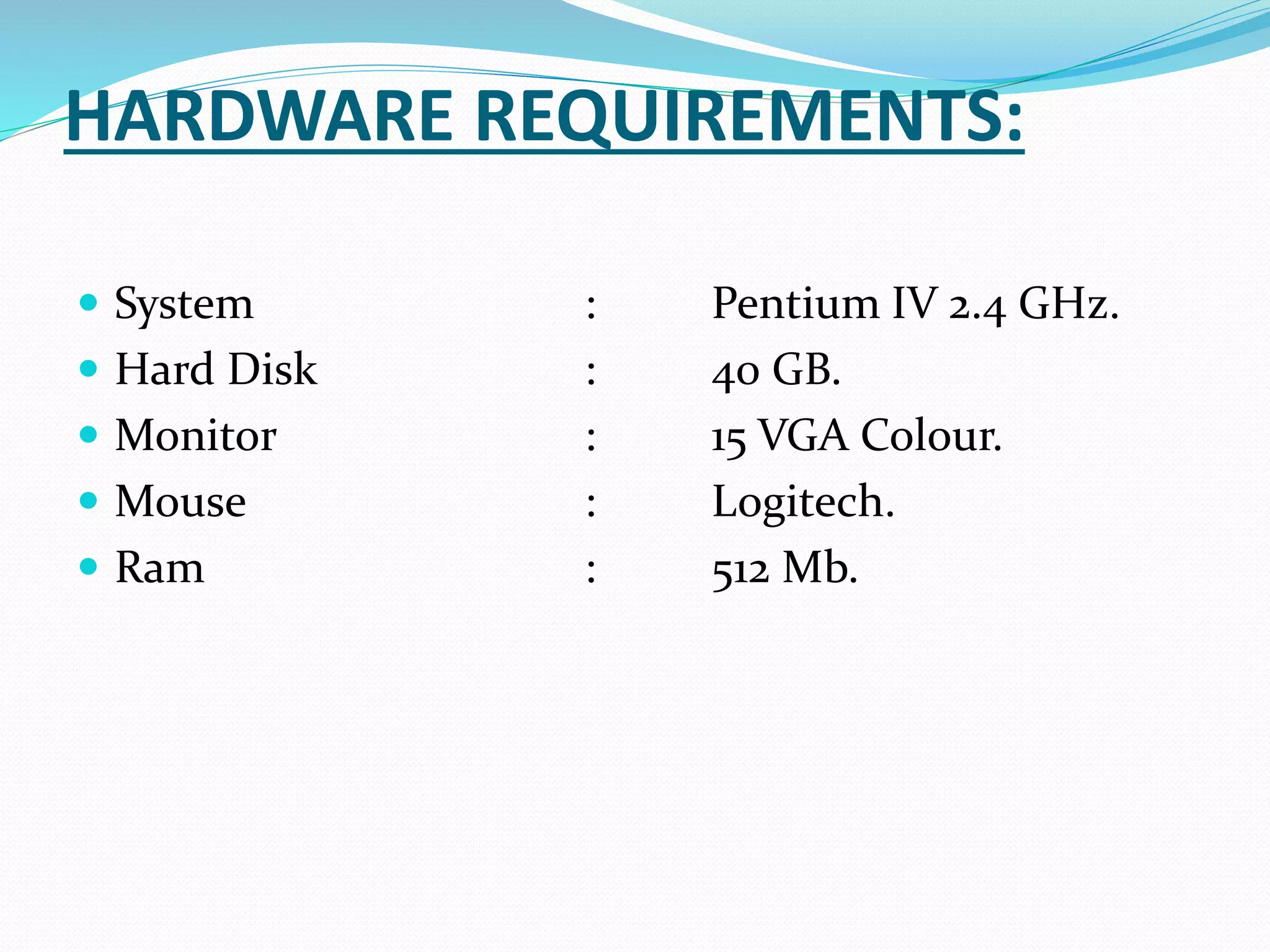 HARDWARE REQUIREMENTS:
 System : Pentium IV 2.4 GHz.
 Hard Disk : 40 GB.
 Monitor : 15 VGA Colour.
 Mouse : Logitech.
 Ram : 512 Mb.
 