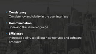 ‣ Consistency  
Consistency and clarity in the user interface
‣ Communication 
Speaking the same language
‣ Eﬃciency 
Increased ability to roll out new features and software
products
 