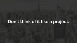 Don’t think of it like a project.
 