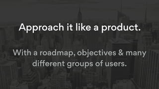 Approach it like a product.
With a roadmap, objectives & many
diﬀerent groups of users.
 