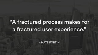 “A fractured process makes for
a fractured user experience.” 
- NATE FORTIN
 