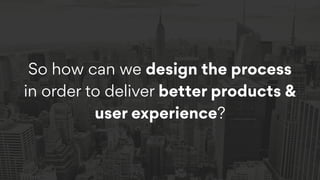 So how can we design the process
in order to deliver better products &
user experience?
 