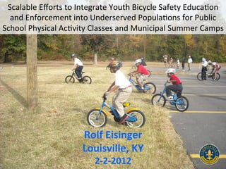 Scalable	
  Eﬀorts	
  to	
  Integrate	
  Youth	
  Bicycle	
  Safety	
  Educa9on	
  
  and	
  Enforcement	
  into	
  Underserved	
  Popula9ons	
  for	
  Public	
  
School	
  Physical	
  Ac9vity	
  Classes	
  and	
  Municipal	
  Summer	
  Camps	
  




                              Rolf	
  Eisinger	
  
                              Louisville,	
  KY	
  
                                  2-­‐2-­‐2012	
  
 