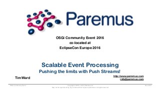 Copyright © 2005 - 2016 Paremus Ltd.
May not be reproduced by any means without express permission. All rights reserved.
OSGi Community Event Nov 2016
OSGi Community Event 2016
co-located at
EclipseCon Europe 2016
Scalable Event Processing
Pushing the limits with Push Streams!
Tim Ward
http://www.paremus.com
info@paremus.com
 