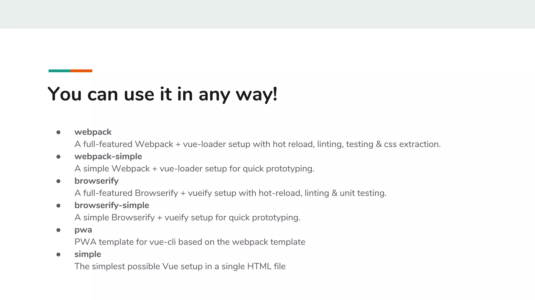 You can use it in any way!
● webpack
A full-featured Webpack + vue-loader setup with hot reload, linting, testing & css extraction.
● webpack-simple
A simple Webpack + vue-loader setup for quick prototyping.
● browserify
A full-featured Browserify + vueify setup with hot-reload, linting & unit testing.
● browserify-simple
A simple Browserify + vueify setup for quick prototyping.
● pwa
PWA template for vue-cli based on the webpack template
● simple
The simplest possible Vue setup in a single HTML file
 