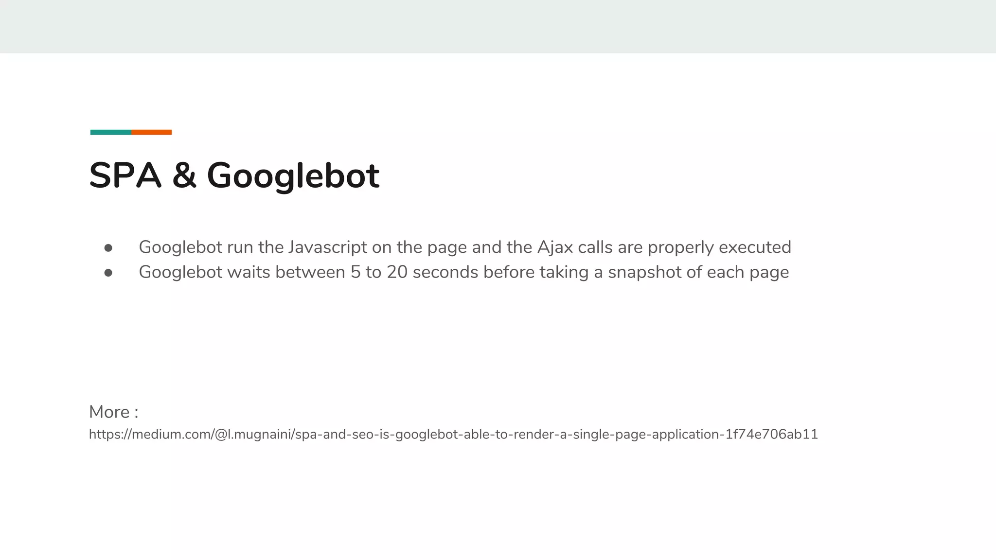 SPA & Googlebot
● Googlebot run the Javascript on the page and the Ajax calls are properly executed
● Googlebot waits between 5 to 20 seconds before taking a snapshot of each page
More :
https://medium.com/@l.mugnaini/spa-and-seo-is-googlebot-able-to-render-a-single-page-application-1f74e706ab11
 