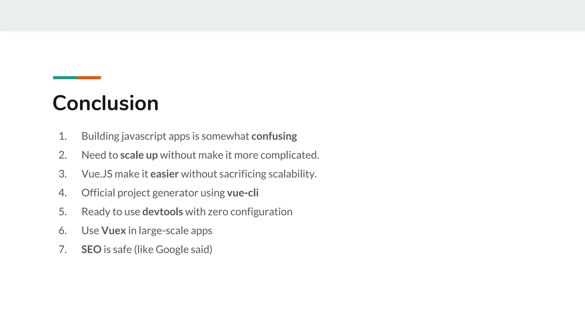 1. Building javascript apps is somewhat confusing
2. Need to scale up without make it more complicated.
3. Vue.JS make it easier without sacrificing scalability.
4. Official project generator using vue-cli
5. Ready to use devtools with zero configuration
6. Use Vuex in large-scale apps
7. SEO is safe (like Google said)
Conclusion
 