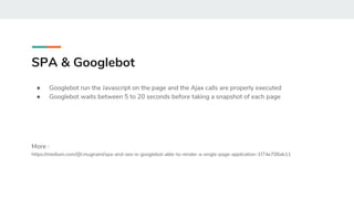 SPA & Googlebot
● Googlebot run the Javascript on the page and the Ajax calls are properly executed
● Googlebot waits between 5 to 20 seconds before taking a snapshot of each page
More :
https://medium.com/@l.mugnaini/spa-and-seo-is-googlebot-able-to-render-a-single-page-application-1f74e706ab11
 
