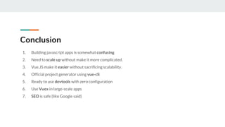1. Building javascript apps is somewhat confusing
2. Need to scale up without make it more complicated.
3. Vue.JS make it easier without sacrificing scalability.
4. Official project generator using vue-cli
5. Ready to use devtools with zero configuration
6. Use Vuex in large-scale apps
7. SEO is safe (like Google said)
Conclusion
 