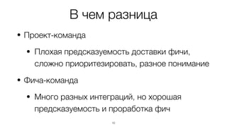 В чем разница
• Проект-команда
• Плохая предсказуемость доставки фичи,
сложно приоритезировать, разное понимание
• Фича-команда
• Много разных интеграций, но хорошая
предсказуемость и проработка фич
10
 