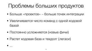 Проблемы больших продуктов
• Больше «проектов» – больше точек интеграции
• Увеличивается число команд с одной кодовой
базой
• Постоянно усложняется (новые фичи)
• Растет кодовая база и техдолг (легаси)
• ...
12
 