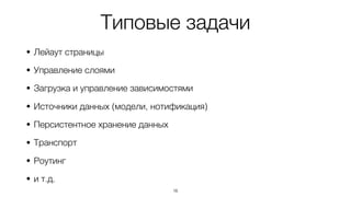 Типовые задачи
• Лейаут страницы
• Управление слоями
• Загрузка и управление зависимостями
• Источники данных (модели, нотификация)
• Персистентное хранение данных
• Транспорт
• Роутинг
• и т.д.
16
 