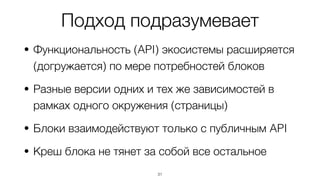 Подход подразумевает
• Функциональность (API) экосистемы расширяется
(догружается) по мере потребностей блоков
• Разные версии одних и тех же зависимостей в
рамках одного окружения (страницы)
• Блоки взаимодействуют только с публичным API
• Креш блока не тянет за собой все остальное
31
 
