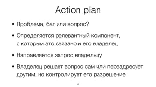 Action plan
• Проблема, баг или вопрос?
• Определяется релевантный компонент,  
с которым это связано и его владелец
• Направляется запрос владельцу
• Владелец решает вопрос сам или переадресует
другим, но контролирует его разрешение
43
 