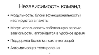 Независимость команд
• Модульность: блоки (функциональность)
изолируются в пакеты
• Могут использовать собственную версию
зависимости, апгрейдится в удобное время
• Поддержка более мягких интеграций
• Автоматизация тестирования
46
 