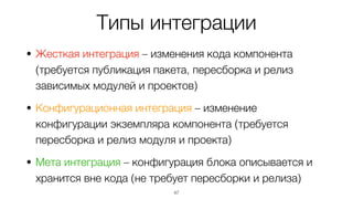 Типы интеграции
• Жесткая интеграция – изменения кода компонента
(требуется публикация пакета, пересборка и релиз
зависимых модулей и проектов)
• Конфигурационная интеграция – изменение
конфигурации экземпляра компонента (требуется
пересборка и релиз модуля и проекта)
• Мета интеграция – конфигурация блока описывается и
хранится вне кода (не требует пересборки и релиза)
47
 