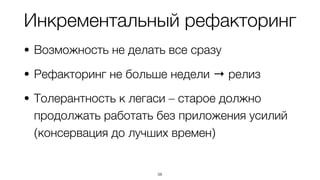 Инкрементальный рефакторинг
• Возможность не делать все сразу
• Рефакторинг не больше недели → релиз
• Толерантность к легаси – старое должно
продолжать работать без приложения усилий
(консервация до лучших времен)
56
 