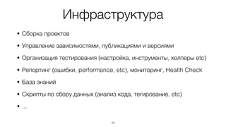 Инфраструктура
• Сборка проектов
• Управление зависимостями, публикациями и версиями
• Организация тестирования (настройка, инструменты, хелперы etc)
• Репортинг (ошибки, performance, etc), мониторинг, Health Check
• База знаний
• Скрипты по сбору данных (анализ кода, тегирование, etc)
• ...
70
 