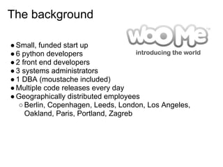 The background

● Small, funded start up
● 6 python developers
● 2 front end developers
● 3 systems administrators
● 1 DBA (moustache included)
● Multiple code releases every day
● Geographically distributed employees
   ○ Berlin, Copenhagen, Leeds, London, Los Angeles,
     Oakland, Paris, Portland, Zagreb
 