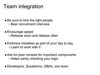 Team integration

● Be sure to hire the right people
   ○ Beer recruitment interview

● Encourage speed
   ○ Release soon and release often

● Embrace mistakes as part of your day to day
   ○ Learn to work with it

● Ask for peer reviews for important components
   ○ Helps sanity checking your logic

● Developers, Sysadmins, DBAs, one team
 