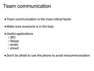 Team communication

● Team communication is the most critical factor

● Make sure everyone is in the loop

● Useful applications
   ○ IRC
   ○ Skype
   ○ email
   ○ shout!

● Don't be afraid to use the phone to avoid miscommunication
 