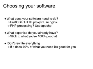 Choosing your software

● What does your software need to do?
  ○ FastCGI / HTTP proxy? Use nginx
  ○ PHP processing? Use apache

● What expertise do you already have?
  ○ Stick to what you're 100% good at

● Don't rewrite everything
  ○ If it does 70% of what you need it's good for you
 