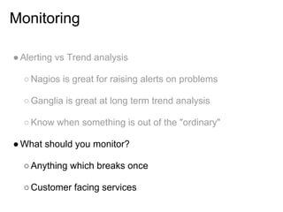 Monitoring

● Alerting vs Trend analysis

  ○ Nagios is great for raising alerts on problems

  ○ Ganglia is great at long term trend analysis

  ○ Know when something is out of the "ordinary"

● What should you monitor?

  ○ Anything which breaks once

  ○ Customer facing services
 
