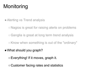 Monitoring

● Alerting vs Trend analysis

  ○ Nagios is great for raising alerts on problems

  ○ Ganglia is great at long term trend analysis

  ○ Know when something is out of the "ordinary"

● What should you graph?

  ○ Everything! If it moves, graph it.

  ○ Customer facing rates and statistics
 