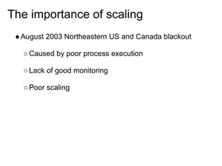 The importance of scaling
 ● August 2003 Northeastern US and Canada blackout

   ○ Caused by poor process execution

   ○ Lack of good monitoring

   ○ Poor scaling
 