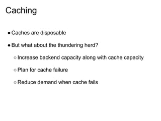 Caching

● Caches are disposable

● But what about the thundering herd?

  ○ Increase backend capacity along with cache capacity

  ○ Plan for cache failure

  ○ Reduce demand when cache fails
 