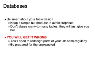 Databases

● Be smart about your table design
   ○ Keep it simple but modular to avoid surprises
   ○ Don't abuse many-to-many tables, they will just give you
     hell

● YOU WILL GET IT WRONG
   ○ You'll need to redesign parts of your DB semi-regularly
   ○ Be prepared for the unexpected
 