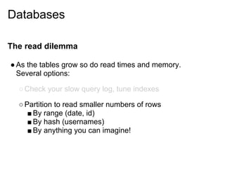 Databases

The read dilemma

● As the tables grow so do read times and memory.
  Several options:

  ○ Check your slow query log, tune indexes

  ○ Partition to read smaller numbers of rows
     ■ By range (date, id)
     ■ By hash (usernames)
     ■ By anything you can imagine!
 