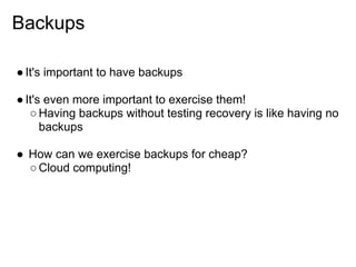 Backups

● It's important to have backups

● It's even more important to exercise them!
   ○ Having backups without testing recovery is like having no
      backups

● How can we exercise backups for cheap?
  ○ Cloud computing!
 