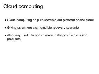 Cloud computing

● Cloud computing help us recreate our platform on the cloud

● Giving us a more than credible recovery scenario

● Also very useful to spawn more instances if we run into
  problems
 
