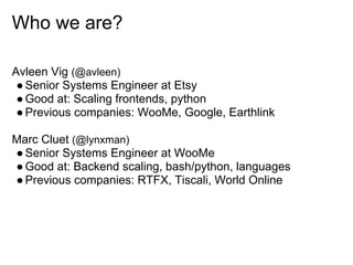 Who we are?

Avleen Vig (@avleen)
 ● Senior Systems Engineer at Etsy
 ● Good at: Scaling frontends, python
 ● Previous companies: WooMe, Google, Earthlink

Marc Cluet (@lynxman)
● Senior Systems Engineer at WooMe
● Good at: Backend scaling, bash/python, languages
● Previous companies: RTFX, Tiscali, World Online
 
