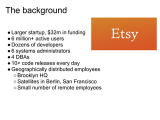The background

● Larger startup, $32m in funding
● 6 million+ active users
● Dozens of developers
● 6 systems administrators
● 4 DBAs
● 10+ code releases every day
● Geographically distributed employees
   ○ Brooklyn HQ
   ○ Satellites in Berlin, San Francisco
   ○ Small number of remote employees
 