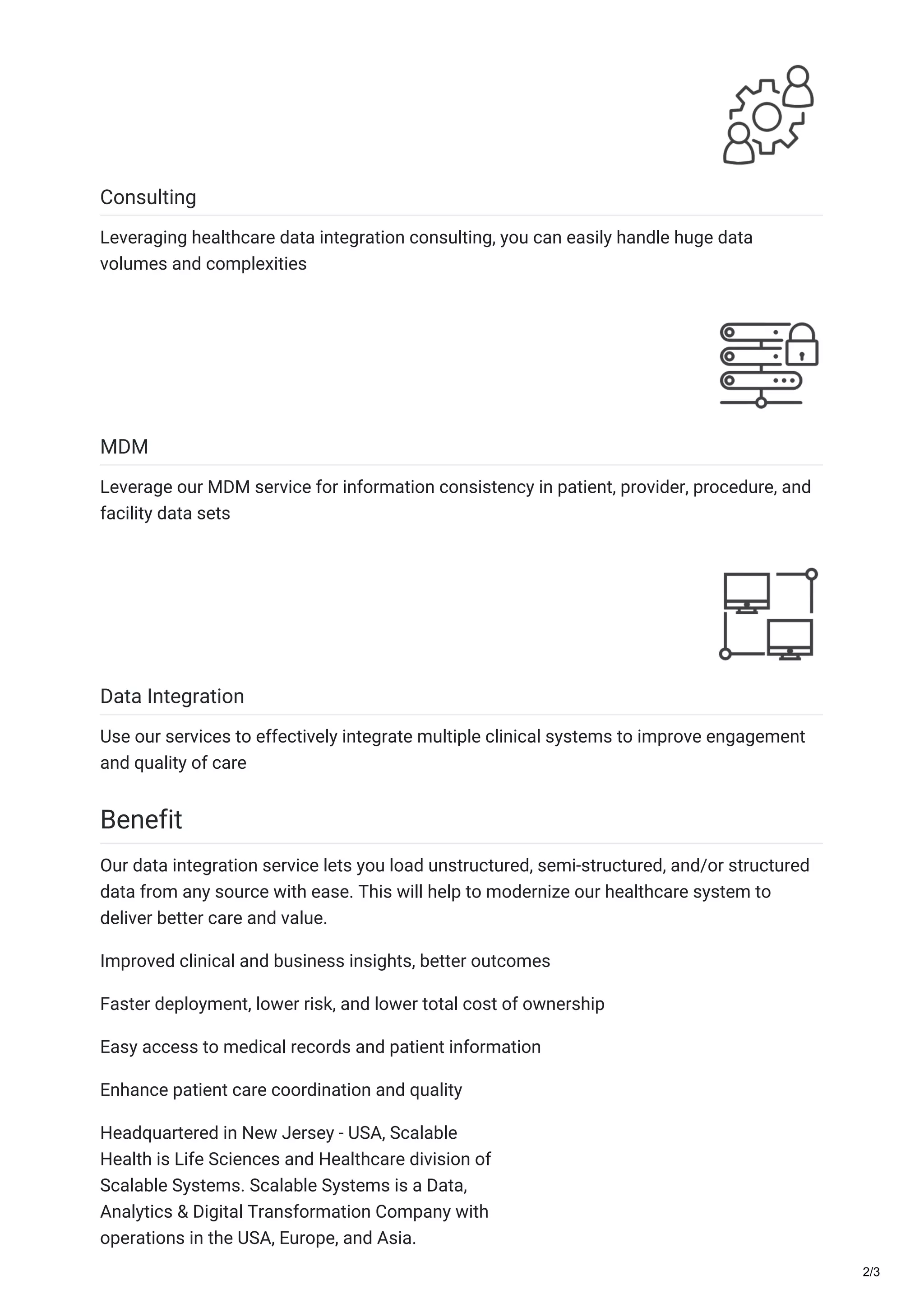 Consulting
Leveraging healthcare data integration consulting, you can easily handle huge data
volumes and complexities
MDM
Leverage our MDM service for information consistency in patient, provider, procedure, and
facility data sets
Data Integration
Use our services to effectively integrate multiple clinical systems to improve engagement
and quality of care
Benefit
Our data integration service lets you load unstructured, semi-structured, and/or structured
data from any source with ease. This will help to modernize our healthcare system to
deliver better care and value.
Improved clinical and business insights, better outcomes
Faster deployment, lower risk, and lower total cost of ownership
Easy access to medical records and patient information
Enhance patient care coordination and quality
Headquartered in New Jersey - USA, Scalable
Health is Life Sciences and Healthcare division of
Scalable Systems. Scalable Systems is a Data,
Analytics & Digital Transformation Company with
operations in the USA, Europe, and Asia.
2/3