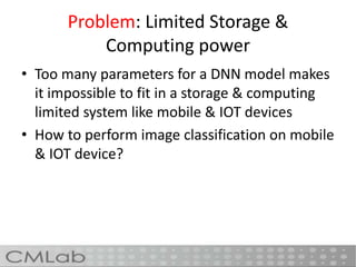 Problem: Limited Storage &
Computing power
• Too many parameters for a DNN model makes
it impossible to fit in a storage & computing
limited system like mobile & IOT devices
• How to perform image classification on mobile
& IOT device?
 