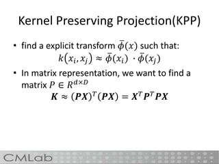 Kernel Preserving Projection(KPP)
• find a explicit transform 𝜙(𝑥) such that:
𝑘 𝑥𝑖, 𝑥𝑗 ≈ 𝜙(𝑥𝑖) ∙ 𝜙(𝑥𝑗)
• In matrix representation, we want to find a
matrix 𝑃 ∈ 𝑅 𝑑×𝐷
𝑲 ≈ 𝑷𝑿 𝑇
𝑷𝑿 = 𝑿 𝑇
𝑷 𝑇
𝑷𝑿
 