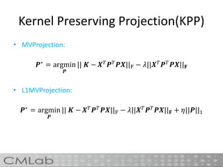 Kernel Preserving Projection(KPP)
• MVProjection:
𝑷∗
= argmin
𝑷
|| 𝑲 − 𝑿 𝑇
𝑷 𝑇
𝑷𝑿||F − 𝜆||𝑿 𝑇
𝑷 𝑇
𝑷𝑿|| 𝐅
• L1MVProjection:
𝑷∗
= argmin
𝑷
|| 𝑲 − 𝑿 𝑇
𝑷 𝑇
𝑷𝑿||F − 𝜆||𝑿 𝑇
𝑷 𝑇
𝑷𝑿|| 𝐅 + 𝜂||𝑷||1
 