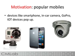 Motivation: popular mobiles
• devices like smartphone, in-car camera, GoPro,
IOT devices pop up.
 