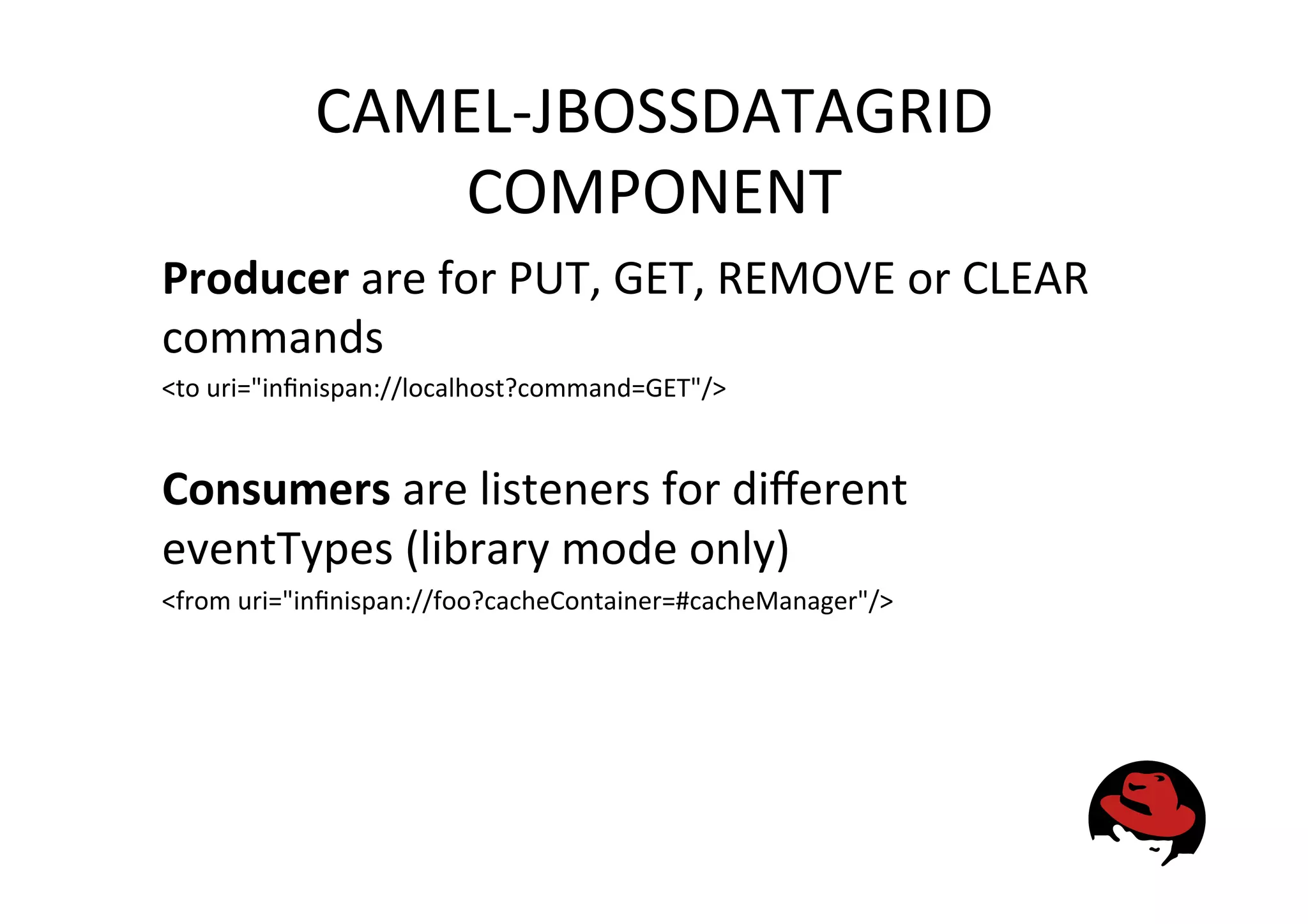 CAMEL-‐JBOSSDATAGRID
COMPONENT
Producer
are
for
PUT,
GET,
REMOVE
or
CLEAR
commands
<to
uri="infinispan://localhost?command=GET"/>
Consumers
are
listeners
for
different
eventTypes
(library
mode
only)
<from
uri="infinispan://foo?cacheContainer=#cacheManager"/>
