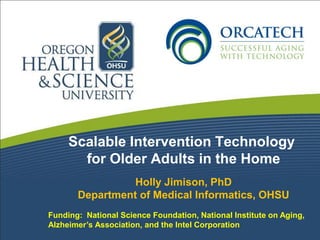 Scalable Intervention Technology
       for Older Adults in the Home
                 Holly Jimison, PhD
       Department of Medical Informatics, OHSU
Funding: National Science Foundation, National Institute on Aging,
Alzheimer’s Association, and the Intel Corporation
 