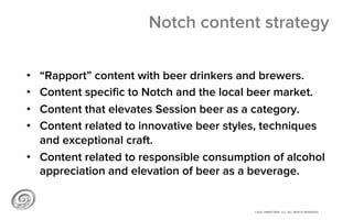 ©2012 @MIKETRAP, LLC. ALL RIGHTS RESERVED.
Notch content strategy
•  “Rapport” content with beer drinkers and brewers.
•  Content speciﬁc to Notch and the local beer market.
•  Content that elevates Session beer as a category.
•  Content related to innovative beer styles, techniques
and exceptional craft.
•  Content related to responsible consumption of alcohol
appreciation and elevation of beer as a beverage.
 