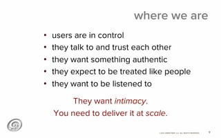 ©2012 @MIKETRAP, LLC. ALL RIGHTS RESERVED.
where we are
•  users are in control
•  they talk to and trust each other
•  they want something authentic
•  they expect to be treated like people
•  they want to be listened to
9
They want intimacy.
You need to deliver it at scale.
 