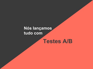 Nós lançamos
tudo com
Testes A/B
 