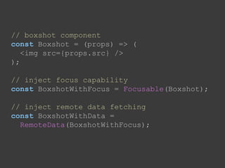 // boxshot component
const Boxshot = (props) => (
<img src={props.src} />
);
// inject focus capability
const BoxshotWithFocus = Focusable(Boxshot);
// inject remote data fetching
const BoxshotWithData =
RemoteData(BoxshotWithFocus);
 