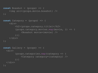 const Boxshot = (props) => (
<img src={props.movie.boxshot} />
);
const Category = (props) => (
<div>
<h2>{props.category.title}</h2>
</div>
);
const Gallery = (props) => (
<div>
</div>
);
{props.category.movies.map(movie, i) => (
<Boxshot movie={movie} />
))}
{props.categories.map(category => (
<Category category={category} />
))}
 