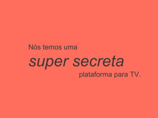 Nós temos uma
super secreta
plataforma para TV.
 