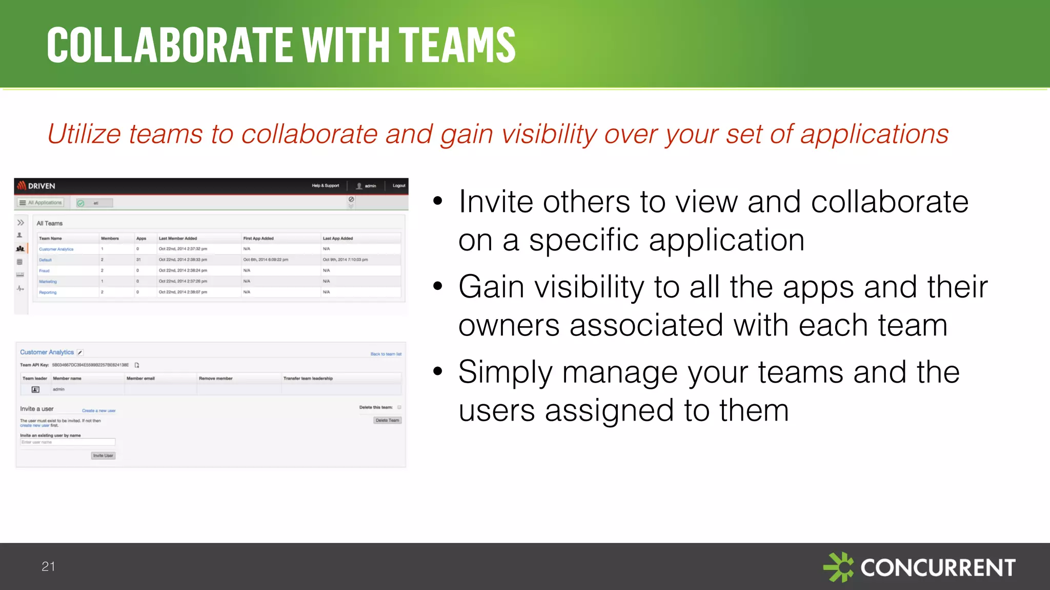 COLLABORATE WITH TEAMS 
Utilize teams to collaborate and gain visibility over your set of applications 
• Invite others to view and collaborate 
on a specific application 
• Gain visibility to all the apps and their 
owners associated with each team 
• Simply manage your teams and the 
users assigned to them 
21 
 